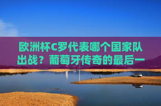欧洲杯C罗代表哪个国家队出战？葡萄牙传奇的最后一舞，欧洲杯C罗代表葡萄牙出战，传奇最后一舞