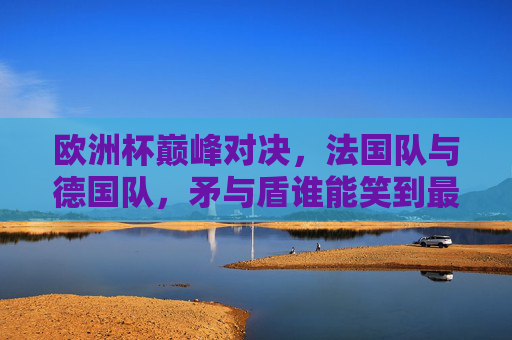 欧洲杯巅峰对决,法国队与德国队,矛与盾谁能笑到最后?法国矛VS德国盾,欧洲杯巅峰对决谁能笑到最后? 欧洲杯巅峰对决,法国队与德国队,矛与盾谁能笑到最后?法国矛VS德国盾,欧洲杯巅峰对决谁能笑到最后?