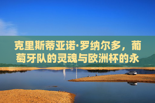 克里斯蒂亚诺·罗纳尔多,葡萄牙队的灵魂与欧洲杯的永恒传奇,C罗,葡萄牙灵魂与欧洲杯永恒传奇 克里斯蒂亚诺·罗纳尔多,葡萄牙队的灵魂与欧洲杯的永恒传奇,C罗,葡萄牙灵魂与欧洲杯永恒传奇