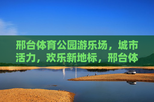 邢台体育公园游乐场,城市活力,欢乐新地标,邢台体育公园游乐场,城市活力欢乐新地标 邢台体育公园游乐场,城市活力,欢乐新地标,邢台体育公园游乐场,城市活力欢乐新地标