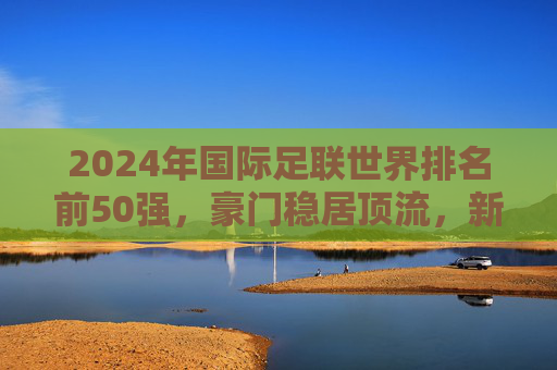 2024年国际足联世界排名前50强,豪门稳居顶流,新势力重塑格局,2024国际足联世界排名,豪门顶流稳固,新势力重塑格局 2024年国际足联世界排名前50强,豪门稳居顶流,新势力重塑格局,2024国际足联世界排名,豪门顶流稳固,新势力重塑格局