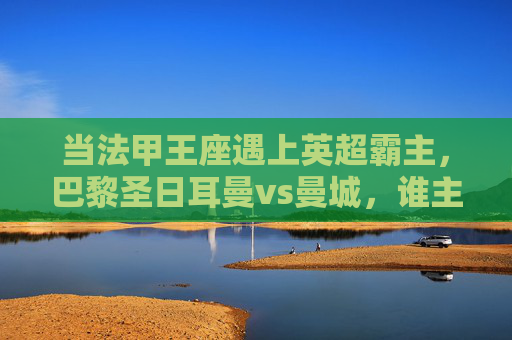 当法甲王座遇上英超霸主，巴黎圣日耳曼vs曼城，谁主沉浮？法甲王座战英超霸主，巴黎圣日耳曼vs曼城谁主沉浮？