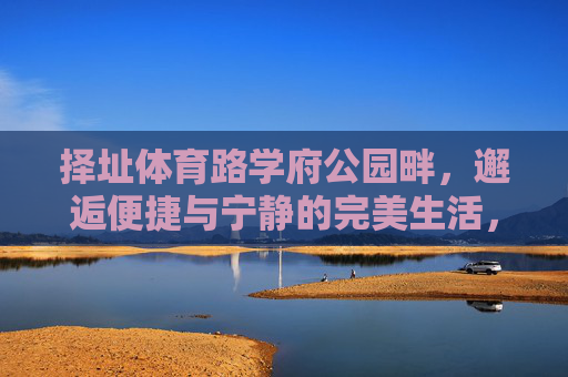 择址体育路学府公园畔,邂逅便捷与宁静的完美生活,体育路学府公园畔,邂逅便捷与宁静的完美生活 择址体育路学府公园畔,邂逅便捷与宁静的完美生活,体育路学府公园畔,邂逅便捷与宁静的完美生活