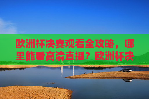 欧洲杯决赛观看全攻略，哪里能看高清直播？欧洲杯决赛高清直播观看全攻略