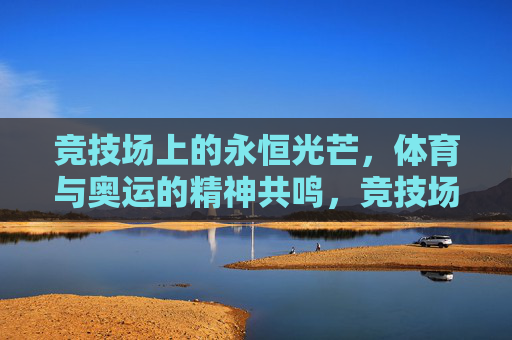 竞技场上的永恒光芒,体育与奥运的精神共鸣,竞技场永恒光芒,体育与奥运的精神共鸣 竞技场上的永恒光芒,体育与奥运的精神共鸣,竞技场永恒光芒,体育与奥运的精神共鸣