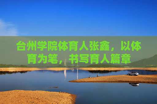 台州学院体育人张鑫,以体育为笔,书写育人篇章 台州学院体育人张鑫,以体育为笔,书写育人篇章