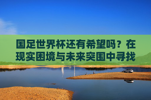 国足世界杯还有希望吗?在现实困境与未来突围中寻找答案,国足世界杯,现实困境与未来突围的希望之问 国足世界杯还有希望吗?在现实困境与未来突围中寻找答案,国足世界杯,现实困境与未来突围的希望之问