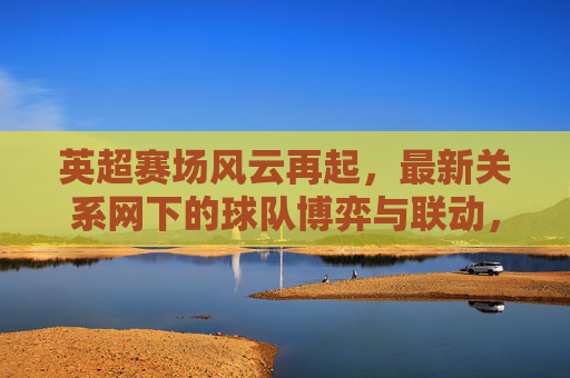英超赛场风云再起，最新关系网下的球队博弈与联动，英超风云再起，关系网下的球队博弈与联动