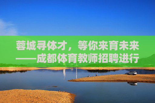 蓉城寻体才，等你来育未来——成都体育教师招聘进行时，蓉城体育教师招聘，寻体才，育未来