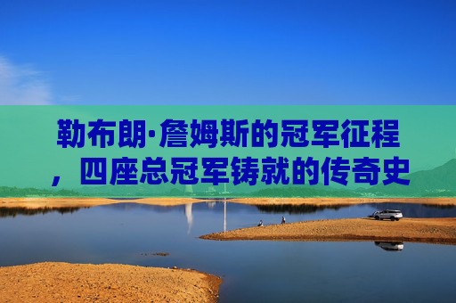 勒布朗·詹姆斯的冠军征程,四座总冠军铸就的传奇史诗,勒布朗·詹姆斯,四冠铸就的传奇史诗 勒布朗·詹姆斯的冠军征程,四座总冠军铸就的传奇史诗,勒布朗·詹姆斯,四冠铸就的传奇史诗