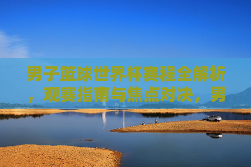 男子篮球世界杯赛程全解析，观赛指南与焦点对决，男子篮球世界杯赛程全解析，观赛指南与焦点对决