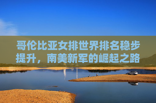 哥伦比亚女排世界排名稳步提升，南美新军的崛起之路，哥伦比亚女排稳步提升，南美新军崛起之路