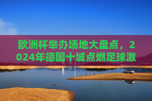 欧洲杯举办场地大盘点，2024年德国十城点燃足球激情，2024德国十城，欧洲杯赛场点燃足球激情