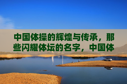 中国体操的辉煌与传承,那些闪耀体坛的名字,中国体操,辉煌传承与闪耀星光 中国体操的辉煌与传承,那些闪耀体坛的名字,中国体操,辉煌传承与闪耀星光