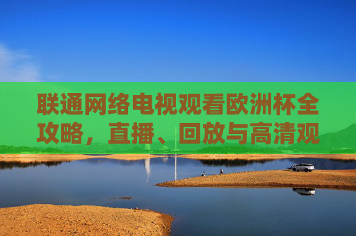联通网络电视观看欧洲杯全攻略，直播、回放与高清观赛指南，联通网络电视欧洲杯全攻略，直播、回放与高清观赛指南