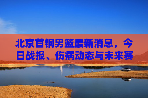 北京首钢男篮最新消息，今日战报、伤病动态与未来赛程前瞻，北京首钢男篮最新消息，今日战报、伤病动态及未来赛程前瞻