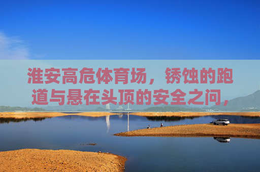 淮安高危体育场,锈蚀的跑道与悬在头顶的安全之问,淮安高危体育场锈蚀跑道,悬在头顶的安全之问 淮安高危体育场,锈蚀的跑道与悬在头顶的安全之问,淮安高危体育场锈蚀跑道,悬在头顶的安全之问