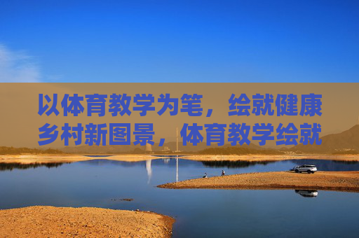 以体育教学为笔,绘就健康乡村新图景,体育教学绘就健康乡村新图景 以体育教学为笔,绘就健康乡村新图景,体育教学绘就健康乡村新图景