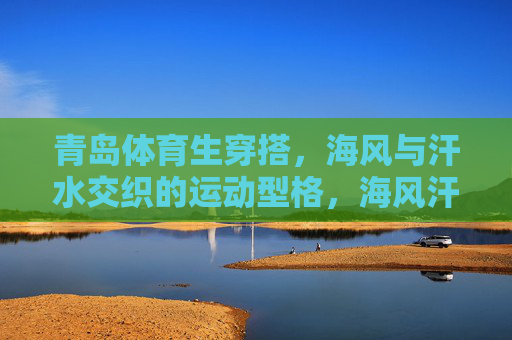 青岛体育生穿搭，海风与汗水交织的运动型格，海风汗水交织，青岛体育生的运动型格