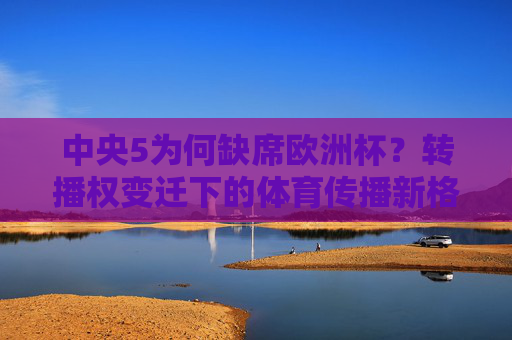 中央5为何缺席欧洲杯?转播权变迁下的体育传播新格局,中央5缺席欧洲杯,转播权变迁下的体育传播新格局 中央5为何缺席欧洲杯?转播权变迁下的体育传播新格局,中央5缺席欧洲杯,转播权变迁下的体育传播新格局