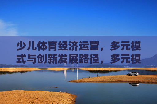 少儿体育经济运营,多元模式与创新发展路径,多元模式驱动少儿体育经济运营创新发展 少儿体育经济运营,多元模式与创新发展路径,多元模式驱动少儿体育经济运营创新发展