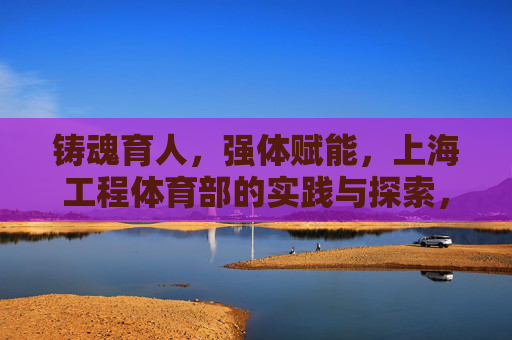 铸魂育人,强体赋能,上海工程体育部的实践与探索,上海工程体育部,铸魂育人强体赋能的实践探索 铸魂育人,强体赋能,上海工程体育部的实践与探索,上海工程体育部,铸魂育人强体赋能的实践探索