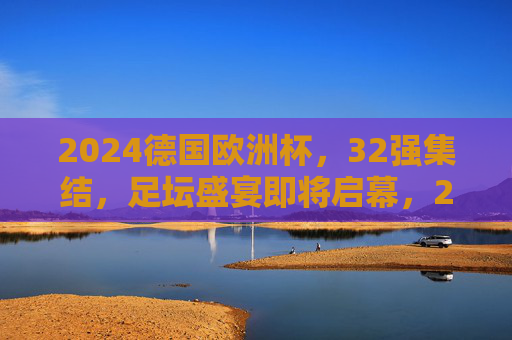 2024德国欧洲杯,32强集结,足坛盛宴即将启幕,2024德国欧洲杯,32强集结,足坛盛宴启幕 2024德国欧洲杯,32强集结,足坛盛宴即将启幕,2024德国欧洲杯,32强集结,足坛盛宴启幕