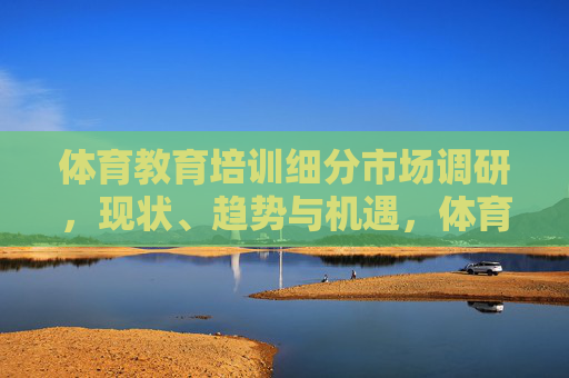 体育教育培训细分市场调研,现状、趋势与机遇,体育教育培训细分市场调研,现状、趋势与机遇 体育教育培训细分市场调研,现状、趋势与机遇,体育教育培训细分市场调研,现状、趋势与机遇