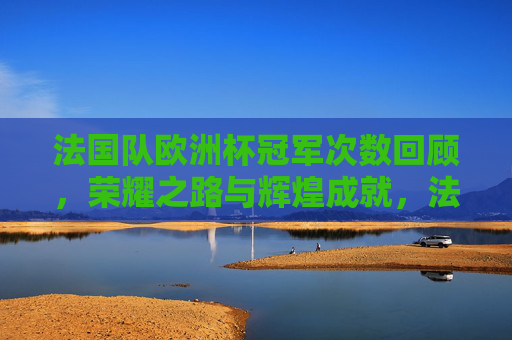 法国队欧洲杯冠军次数回顾，荣耀之路与辉煌成就，法国队欧洲杯冠军回顾，荣耀之路与辉煌成就