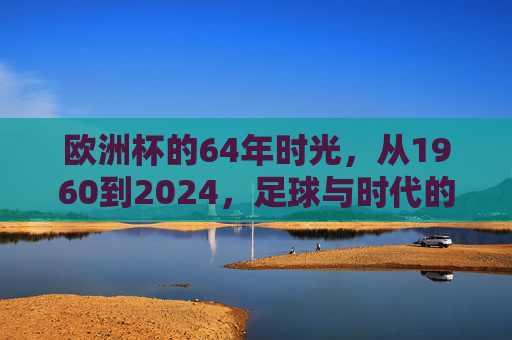 欧洲杯的64年时光,从1960到2024,足球与时代的交响,欧洲杯64载,足球与时代的交响 欧洲杯的64年时光,从1960到2024,足球与时代的交响,欧洲杯64载,足球与时代的交响