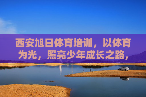 西安旭日体育培训，以体育为光，照亮少年成长之路，体育为光，旭日照亮少年成长