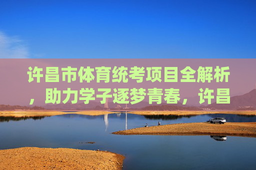 许昌市体育统考项目全解析，助力学子逐梦青春，许昌市体育统考项目全解析，助力学子逐梦青春