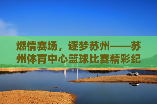 燃情赛场,逐梦苏州——苏州体育中心篮球比赛精彩纪实,燃情赛场,逐梦苏州——苏州体育中心篮球赛纪实 燃情赛场,逐梦苏州——苏州体育中心篮球比赛精彩纪实,燃情赛场,逐梦苏州——苏州体育中心篮球赛纪实