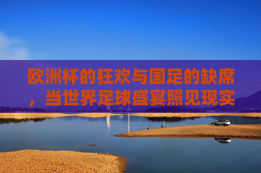 欧洲杯的狂欢与国足的缺席,当世界足球盛宴照见现实差距,欧洲杯狂欢与国足缺席,足球盛宴照见现实差距 欧洲杯的狂欢与国足的缺席,当世界足球盛宴照见现实差距,欧洲杯狂欢与国足缺席,足球盛宴照见现实差距