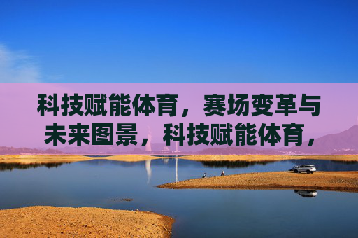 科技赋能体育,赛场变革与未来图景,科技赋能体育,赛场变革与未来图景 科技赋能体育,赛场变革与未来图景,科技赋能体育,赛场变革与未来图景