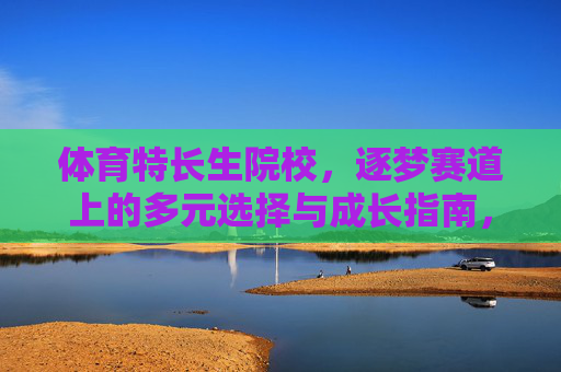体育特长生院校,逐梦赛道上的多元选择与成长指南,体育特长生院校,逐梦赛道的多元选择与成长指南 体育特长生院校,逐梦赛道上的多元选择与成长指南,体育特长生院校,逐梦赛道的多元选择与成长指南