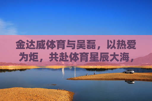 金达威体育与吴磊,以热爱为炬,共赴体育星辰大海,金达威体育×吴磊,热爱为炬,共赴体育星辰大海 金达威体育与吴磊,以热爱为炬,共赴体育星辰大海,金达威体育×吴磊,热爱为炬,共赴体育星辰大海