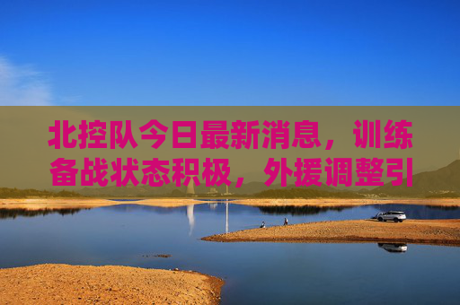 北控队今日最新消息,训练备战状态积极,外援调整引关注,北控队今日最新消息,训练备战积极,外援调整引关注 北控队今日最新消息,训练备战状态积极,外援调整引关注,北控队今日最新消息,训练备战积极,外援调整引关注