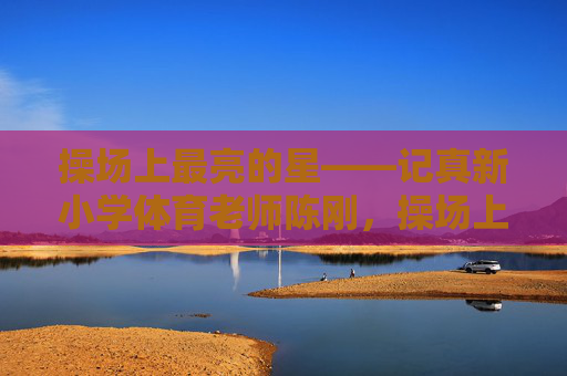 操场上最亮的星——记真新小学体育老师陈刚,操场上最亮的星——真新小学体育老师陈刚 操场上最亮的星——记真新小学体育老师陈刚,操场上最亮的星——真新小学体育老师陈刚