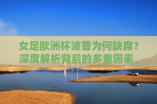 女足欧洲杯波普为何缺席？深度解析背后的多重因素，女足欧洲杯波普缺席多重因素解析