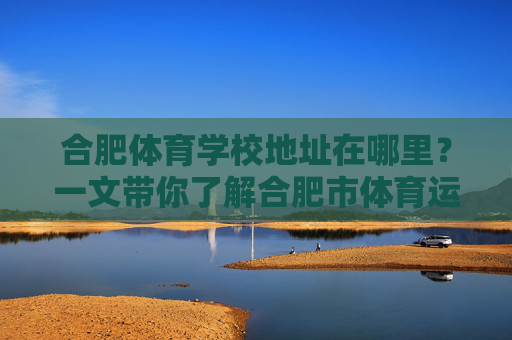 合肥体育学校地址在哪里？一文带你了解合肥市体育运动学校，合肥体育学校地址在哪里？一文了解合肥市体育运动学校