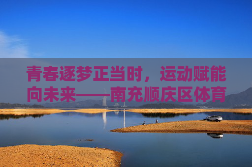 青春逐梦正当时，运动赋能向未来——南充顺庆区体育中考侧记，青春逐梦正当时，运动赋能向未来——南充顺庆区体育中考