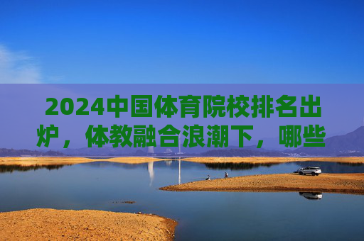 2024中国体育院校排名出炉，体教融合浪潮下，哪些院校领跑新征程？2024中国体育院校排名出炉，体教融合浪潮下领跑新征程