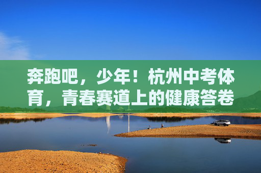 奔跑吧，少年！杭州中考体育，青春赛道上的健康答卷，奔跑少年，青春赛道上的健康答卷