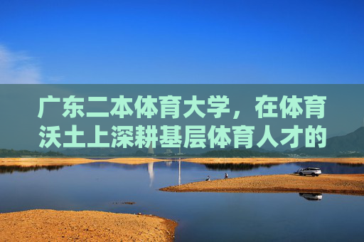 广东二本体育大学，在体育沃土上深耕基层体育人才的摇篮，广东二本体育大学，深耕体育沃土，育基层人才摇篮