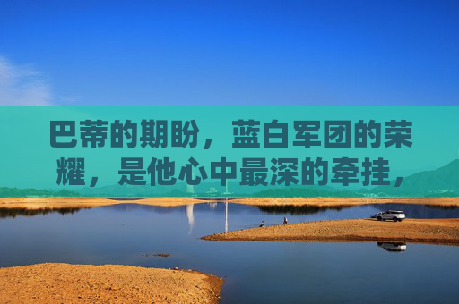 巴蒂的期盼,蓝白军团的荣耀,是他心中最深的牵挂,巴蒂的牵挂,蓝白军团的荣耀 巴蒂的期盼,蓝白军团的荣耀,是他心中最深的牵挂,巴蒂的牵挂,蓝白军团的荣耀