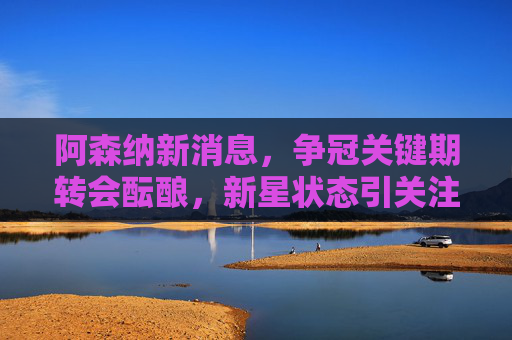 阿森纳新消息,争冠关键期转会酝酿,新星状态引关注,阿森纳争冠关键期转会酝酿 新星状态引关注 阿森纳新消息,争冠关键期转会酝酿,新星状态引关注,阿森纳争冠关键期转会酝酿 新星状态引关注
