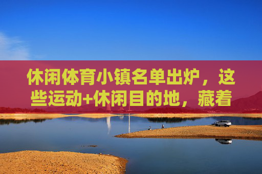 休闲体育小镇名单出炉,这些运动+休闲目的地,藏着诗和远方,休闲体育小镇名单出炉,运动休闲目的地藏着诗和远方 休闲体育小镇名单出炉,这些运动+休闲目的地,藏着诗和远方,休闲体育小镇名单出炉,运动休闲目的地藏着诗和远方