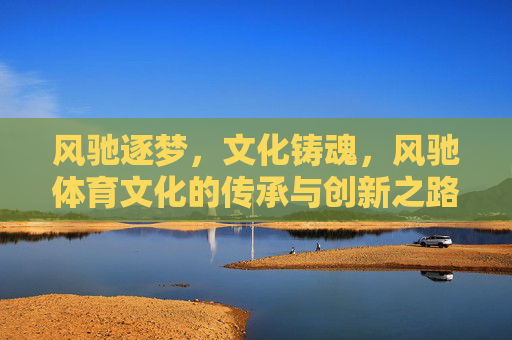 风驰逐梦,文化铸魂,风驰体育文化的传承与创新之路,风驰体育文化,传承与创新的逐梦之路 风驰逐梦,文化铸魂,风驰体育文化的传承与创新之路,风驰体育文化,传承与创新的逐梦之路