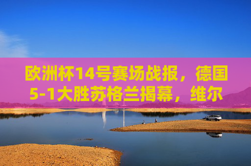 欧洲杯14号赛场战报，德国5-1大胜苏格兰揭幕，维尔茨穆西亚拉闪耀安联，欧洲杯揭幕战，德国5-1大胜苏格兰，维尔茨穆西亚拉闪耀安联